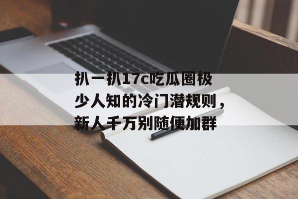 扒一扒17c吃瓜圈极少人知的冷门潜规则，新人千万别随便加群