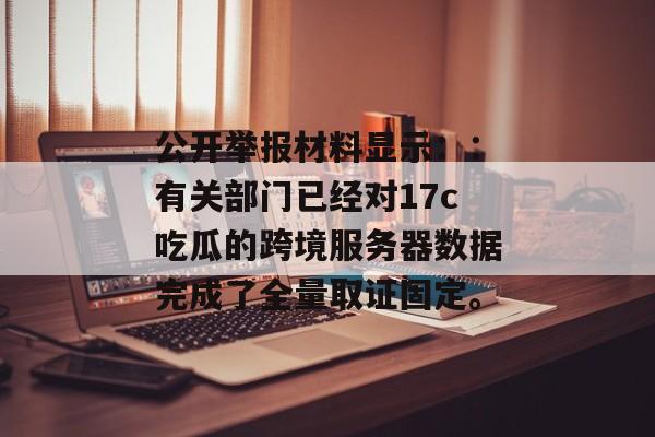 公开举报材料显示：：有关部门已经对17c吃瓜的跨境服务器数据完成了全量取证固定。