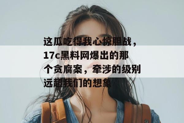 这瓜吃得我心惊胆战，17c黑料网爆出的那个贪腐案，牵涉的级别远超我们的想象