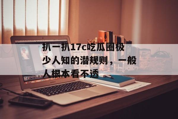 扒一扒17c吃瓜圈极少人知的潜规则，一般人根本看不透