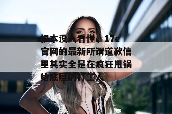 根本没人看懂，17c官网的最新所谓道歉信里其实全是在疯狂甩锅给底层的打工人