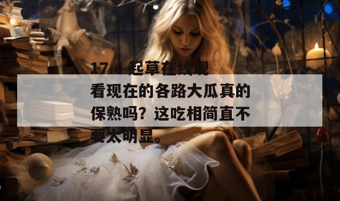 17.c 起草在线观看现在的各路大瓜真的保熟吗？这吃相简直不要太明显。