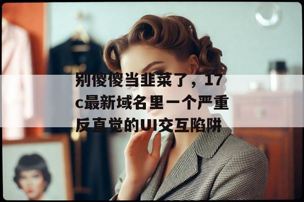 别傻傻当韭菜了，17c最新域名里一个严重反直觉的UI交互陷阱