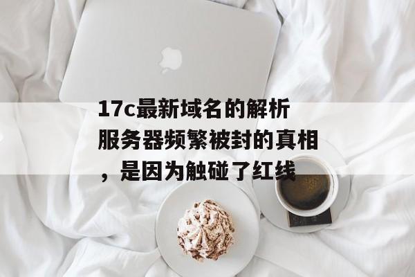 17c最新域名的解析服务器频繁被封的真相，是因为触碰了红线