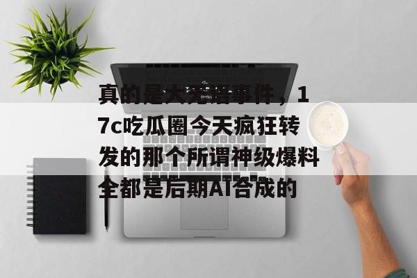 真的是大无语事件，17c吃瓜圈今天疯狂转发的那个所谓神级爆料全都是后期AI合成的