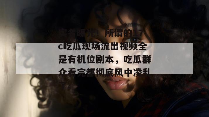 实名曝光！所谓的17c吃瓜现场流出视频全是有机位剧本，吃瓜群众看完都彻底风中凌乱了。