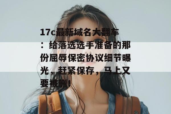 17c最新域名大翻车：给落选选手准备的那份屈辱保密协议细节曝光，赶紧保存，马上又要被删！