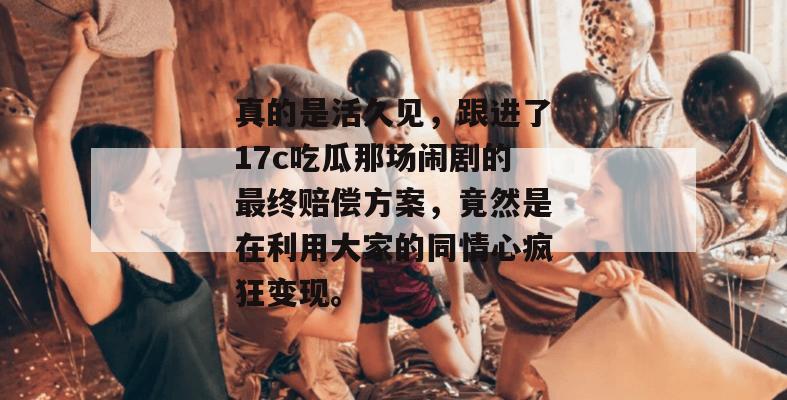 真的是活久见，跟进了17c吃瓜那场闹剧的最终赔偿方案，竟然是在利用大家的同情心疯狂变现。
