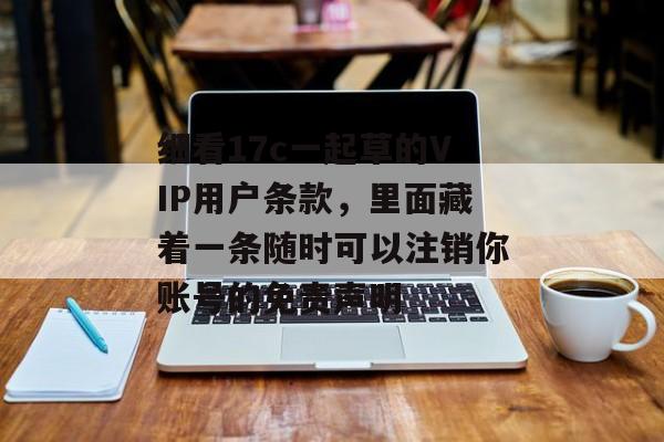 细看17c一起草的VIP用户条款，里面藏着一条随时可以注销你账号的免责声明