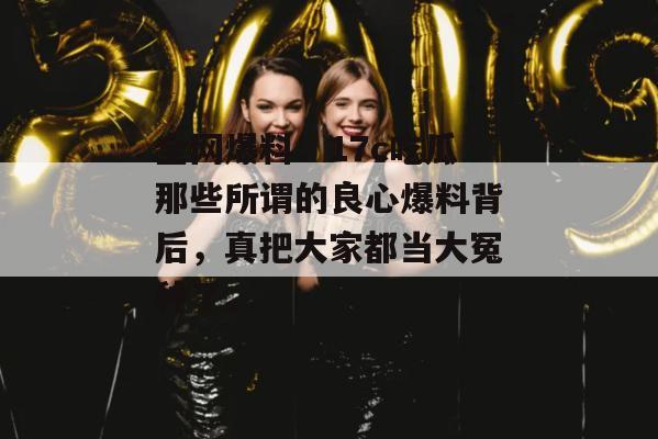 全网爆料：17c吃瓜那些所谓的良心爆料背后，真把大家都当大冤种了。