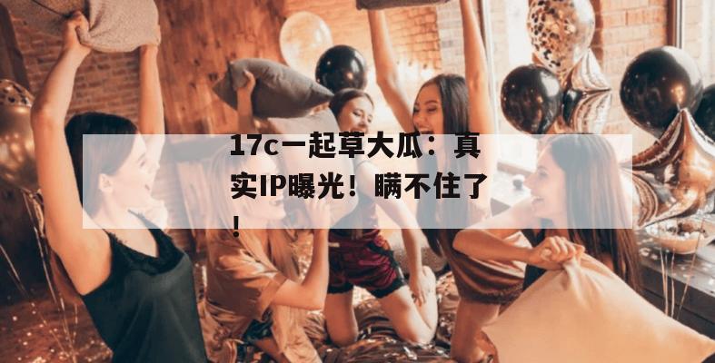 17c一起草大瓜：真实IP曝光！瞒不住了！