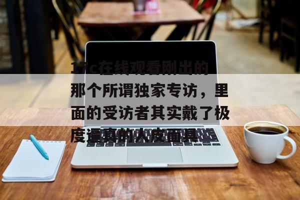 17c在线观看刚出的那个所谓独家专访,里面的受访者其实戴了极度逼真的人皮面具