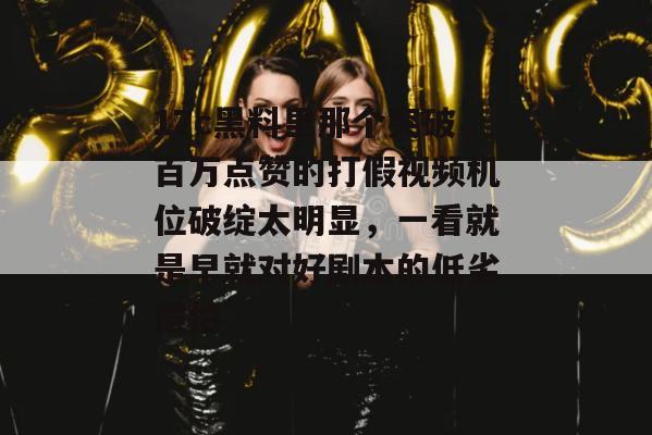 17c黑料里那个突破百万点赞的打假视频机位破绽太明显，一看就是早就对好剧本的低劣摆拍