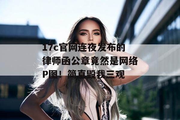 17c官网连夜发布的律师函公章竟然是网络P图！简直毁我三观