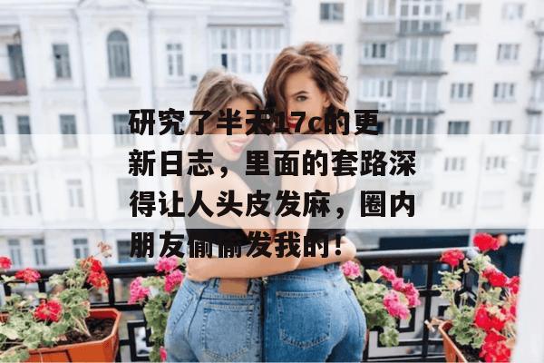 研究了半天17c的更新日志，里面的套路深得让人头皮发麻，圈内朋友偷偷发我的！