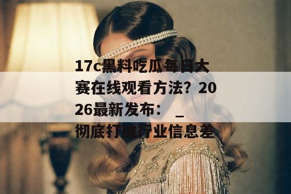 17c黑料吃瓜每日大赛在线观看方法？2026最新发布： _ 彻底打破行业信息差