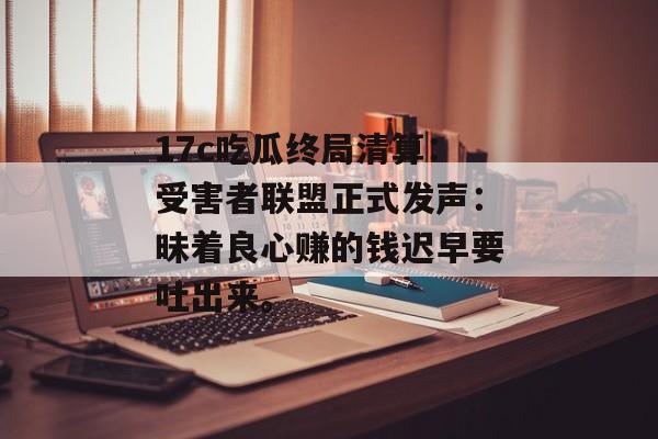 17c吃瓜终局清算：受害者联盟正式发声：昧着良心赚的钱迟早要吐出来。