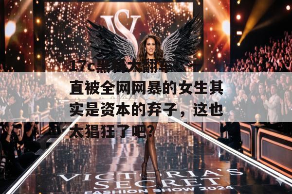 17c黑料大翻车：一直被全网网暴的女生其实是资本的弃子，这也太猖狂了吧？
