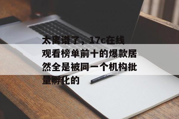 太离谱了，17c在线观看榜单前十的爆款居然全是被同一个机构批量孵化的