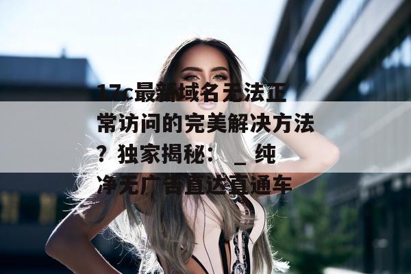 17c最新域名无法正常访问的完美解决方法？独家揭秘： _ 纯净无广告直达直通车